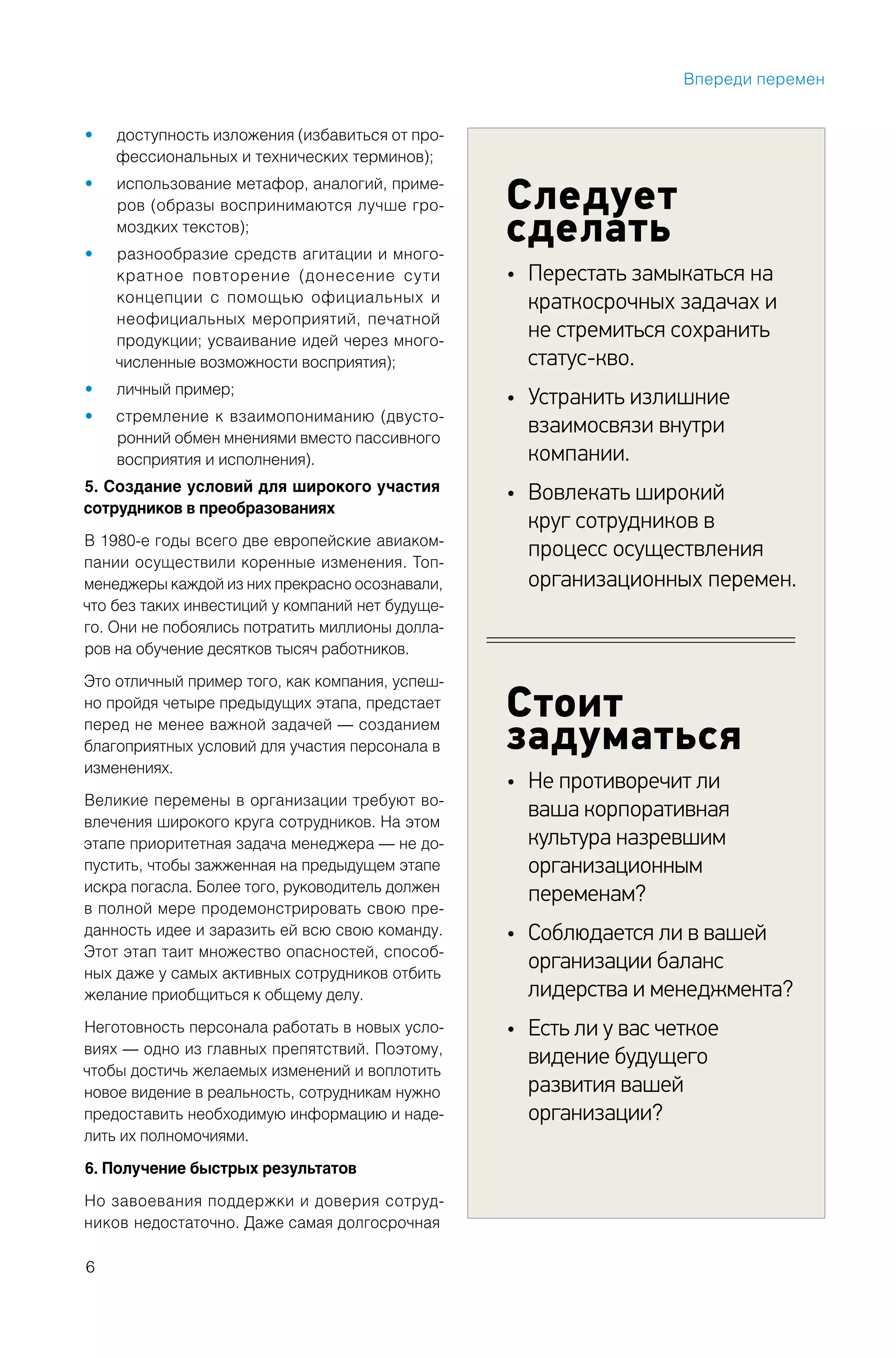 6
Следует
сделать
Перестать замыкаться на•
краткосрочных задачах и
не стремиться сохранить
статус-кво.
Устранить излишние•
взаимосвязи внутри
компании.
Вовлекать широкий•
круг сотрудников в
процесс осуществления
организационных перемен.
Стоит
задуматься
Не противоречит ли•
ваша корпоративная
культура назревшим
организационным
переменам?
Соблюдается ли в вашей•
организации баланс
лидерства и менеджмента?
Есть ли у вас четкое•
видение будущего
развития вашей
организации?
доступность изложения (избавиться от про-•
фессиональных и технических терминов);
использование метафор, аналогий, приме-•
ров (образы воспринимаются лучше гро-
моздких текстов);
разнообразие средств агитации и много-•
кратное повторение (донесение сути
концепции с помощью официальных и
неофициальных мероприятий, печатной
продукции; усваивание идей через много-
численные возможности восприятия);
личный пример;•
стремление к взаимопониманию (двусто-•
ронний обмен мнениями вместо пассивного
восприятия и исполнения).
5. Создание условий для широкого участия
сотрудников в преобразованиях
В 1980-е годы всего две европейские авиаком-
пании осуществили коренные изменения. Топ-
менеджеры каждой из них прекрасно осознавали,
что без таких инвестиций у компаний нет будуще-
го. Они не побоялись потратить миллионы долла-
ров на обучение десятков тысяч работников.
Это отличный пример того, как компания, успеш-
но пройдя четыре предыдущих этапа, предстает
перед не менее важной задачей — созданием
благоприятных условий для участия персонала в
изменениях.
Великие перемены в организации требуют во-
влечения широкого круга сотрудников. На этом
этапе приоритетная задача менеджера — не до-
пустить, чтобы зажженная на предыдущем этапе
искра погасла. Более того, руководитель должен
в полной мере продемонстрировать свою пре-
данность идее и заразить ей всю свою команду.
Этот этап таит множество опасностей, способ-
ных даже у самых активных сотрудников отбить
желание приобщиться к общему делу.
Неготовность персонала работать в новых усло-
виях — одно из главных препятствий. Поэтому,
чтобы достичь желаемых изменений и воплотить
новое видение в реальность, сотрудникам нужно
предоставить необходимую информацию и наде-
лить их полномочиями.
6. Получение быстрых результатов
Но завоевания поддержки и доверия сотруд-
ников недостаточно. Даже самая долгосрочная
Впереди перемен
 