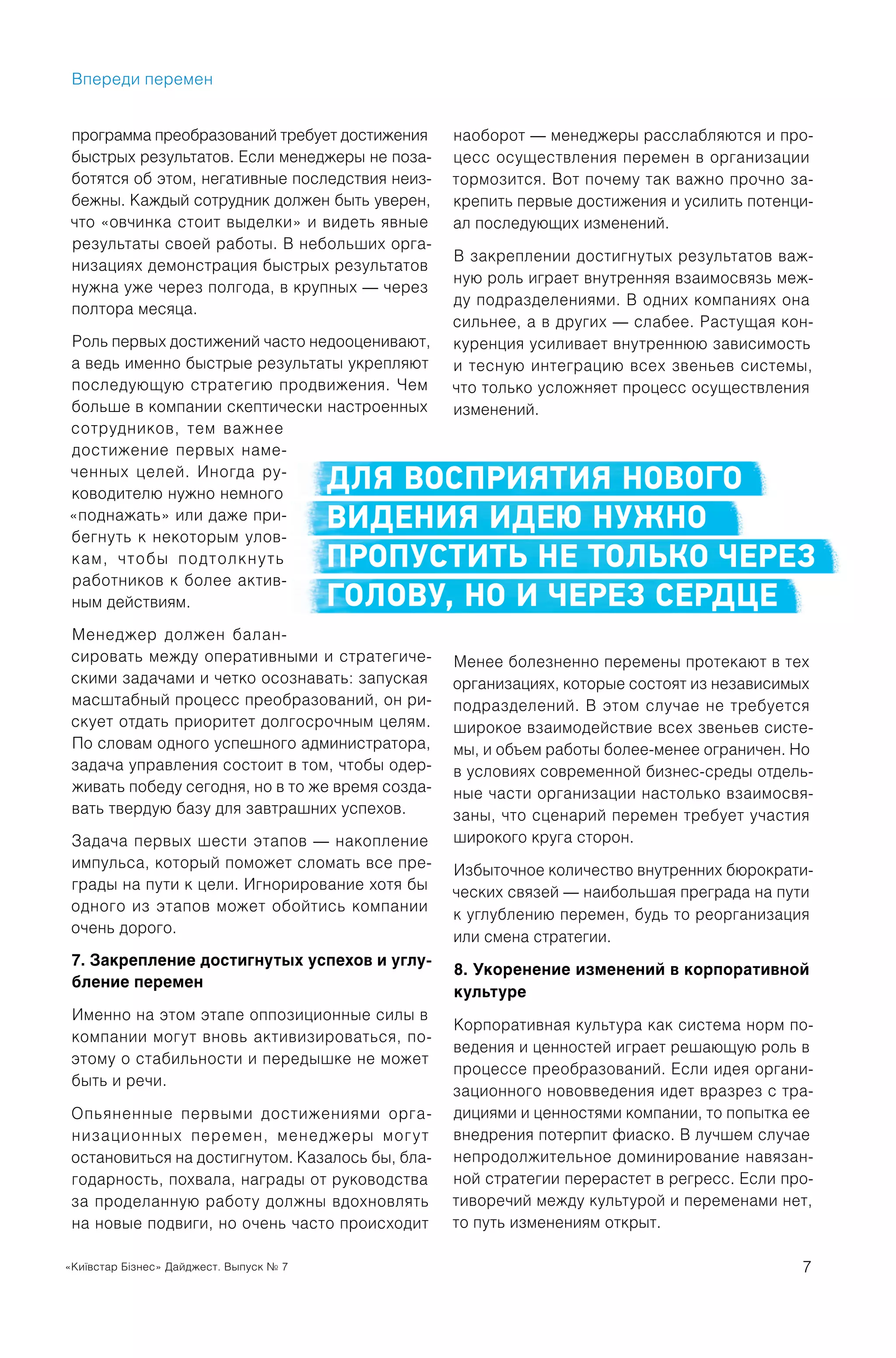 «Київстар Бізнес» Дайджест. Выпуск № 7 7
программа преобразований требует достижения
быстрых результатов. Если менеджеры не поза-
ботятся об этом, негативные последствия неиз-
бежны. Каждый сотрудник должен быть уверен,
что «овчинка стоит выделки» и видеть явные
результаты своей работы. В небольших орга-
низациях демонстрация быстрых результатов
нужна уже через полгода, в крупных — через
полтора месяца.
Роль первых достижений часто недооценивают,
а ведь именно быстрые результаты укрепляют
последующую стратегию продвижения. Чем
больше в компании скептически настроенных
сотрудников, тем важнее
достижение первых наме-
ченных целей. Иногда ру-
ководителю нужно немного
«поднажать» или даже при-
бегнуть к некоторым улов-
кам, чтобы подтолкнуть
работников к более актив-
ным действиям.
Менеджер должен балан-
сировать между оперативными и стратегиче-
скими задачами и четко осознавать: запуская
масштабный процесс преобразований, он ри-
скует отдать приоритет долгосрочным целям.
По словам одного успешного администратора,
задача управления состоит в том, чтобы одер-
живать победу сегодня, но в то же время созда-
вать твердую базу для завтрашних успехов.
Задача первых шести этапов — накопление
импульса, который поможет сломать все пре-
грады на пути к цели. Игнорирование хотя бы
одного из этапов может обойтись компании
очень дорого.
7. Закрепление достигнутых успехов и углу-
бление перемен
Именно на этом этапе оппозиционные силы в
компании могут вновь активизироваться, по-
этому о стабильности и передышке не может
быть и речи.
Опьяненные первыми достижениями орга-
низационных перемен, менеджеры могут
остановиться на достигнутом. Казалось бы, бла-
годарность, похвала, награды от руководства
за проделанную работу должны вдохновлять
на новые подвиги, но очень часто происходит
наоборот — менеджеры расслабляются и про-
цесс осуществления перемен в организации
тормозится. Вот почему так важно прочно за-
крепить первые достижения и усилить потенци-
ал последующих изменений.
В закреплении достигнутых результатов важ-
ную роль играет внутренняя взаимосвязь меж-
ду подразделениями. В одних компаниях она
сильнее, а в других — слабее. Растущая кон-
куренция усиливает внутреннюю зависимость
и тесную интеграцию всех звеньев системы,
что только усложняет процесс осуществления
изменений.
Менее болезненно перемены протекают в тех
организациях, которые состоят из независимых
подразделений. В этом случае не требуется
широкое взаимодействие всех звеньев систе-
мы, и объем работы более-менее ограничен. Но
в условиях современной бизнес-среды отдель-
ные части организации настолько взаимосвя-
заны, что сценарий перемен требует участия
широкого круга сторон.
Избыточное количество внутренних бюрократи-
ческих связей — наибольшая преграда на пути
к углублению перемен, будь то реорганизация
или смена стратегии.
8. Укоренение изменений в корпоративной
культуре
Корпоративная культура как система норм по-
ведения и ценностей играет решающую роль в
процессе преобразований. Если идея органи-
зационного нововведения идет вразрез с тра-
дициями и ценностями компании, то попытка ее
внедрения потерпит фиаско. В лучшем случае
непродолжительное доминирование навязан-
ной стратегии перерастет в регресс. Если про-
тиворечий между культурой и переменами нет,
то путь изменениям открыт.
ДЛЯ ВОСПРИЯТИЯ НОВОГО
ВИДЕНИЯ ИДЕЮ НУЖНО
ПРОПУСТИТЬ НЕ ТОЛЬКО ЧЕРЕЗ
ГОЛОВУ, НО И ЧЕРЕЗ СЕРДЦЕ
Впереди перемен
 