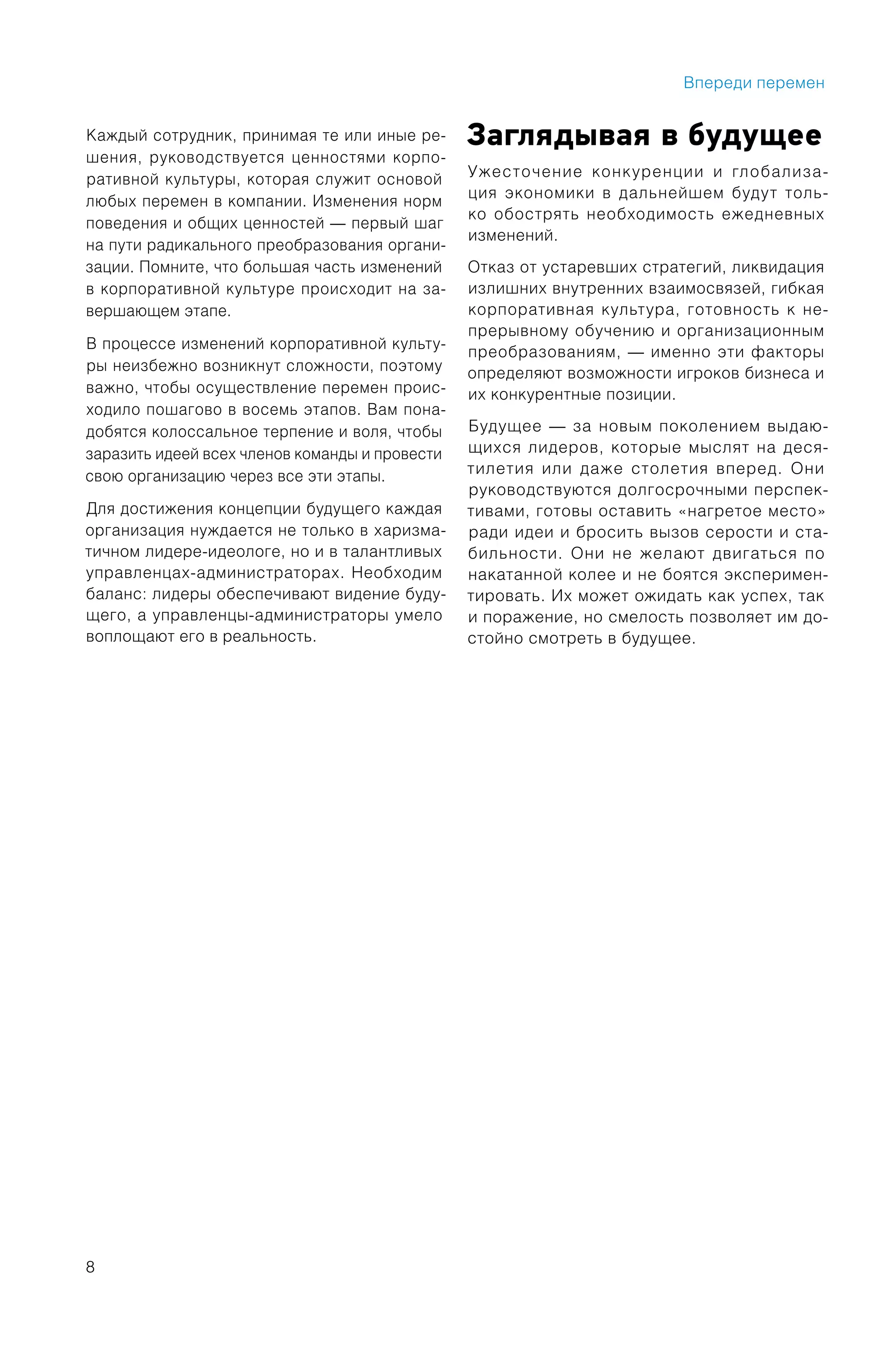8
Каждый сотрудник, принимая те или иные ре-
шения, руководствуется ценностями корпо-
ративной культуры, которая служит основой
любых перемен в компании. Изменения норм
поведения и общих ценностей — первый шаг
на пути радикального преобразования органи-
зации. Помните, что большая часть изменений
в корпоративной культуре происходит на за-
вершающем этапе.
В процессе изменений корпоративной культу-
ры неизбежно возникнут сложности, поэтому
важно, чтобы осуществление перемен проис-
ходило пошагово в восемь этапов. Вам пона-
добятся колоссальное терпение и воля, чтобы
заразить идеей всех членов команды и провести
свою организацию через все эти этапы.
Для достижения концепции будущего каждая
организация нуждается не только в харизма-
тичном лидере-идеологе, но и в талантливых
управленцах-администраторах. Необходим
баланс: лидеры обеспечивают видение буду-
щего, а управленцы-администраторы умело
воплощают его в реальность.
Заглядывая в будущее
Ужесточение конкуренции и глобализа-
ция экономики в дальнейшем будут толь-
ко обострять необходимость ежедневных
изменений.
Отказ от устаревших стратегий, ликвидация
излишних внутренних взаимосвязей, гибкая
корпоративная культура, готовность к не-
прерывному обучению и организационным
преобразованиям, — именно эти факторы
определяют возможности игроков бизнеса и
их конкурентные позиции.
Будущее — за новым поколением выдаю-
щихся лидеров, которые мыслят на деся-
тилетия или даже столетия вперед. Они
руководствуются долгосрочными перспек-
тивами, готовы оставить «нагретое место»
ради идеи и бросить вызов серости и ста-
бильности. Они не желают двигаться по
накатанной колее и не боятся эксперимен-
тировать. Их может ожидать как успех, так
и поражение, но смелость позволяет им до-
стойно смотреть в будущее.
Впереди перемен
 