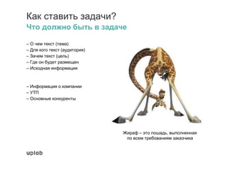 Как ставить задачи?
Что должно быть в задаче
– О чем текст (тема)
– Для кого текст (аудитория)
– Зачем текст (цель)
– Где он будет размещен
– Исходная информация
– Информация о компании
– УТП
– Основные конкуренты
Жираф – это лошадь, выполненная
по всем требованиям заказчика
 