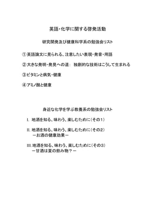 英語・化学に関する啓発活動
研究開発及び健康科学系の勉強会リスト
①英語論文に見られる、注意したい表現・発音・用語
②大きな発明・発見への道： 独創的な技術はこうして生まれる
③ビタミンと病気・健康
④アミノ酸と健康
身近な化学を学ぶ教養系の勉強会リスト
I. 地酒を知る、味わう、楽しむために（その１）
II. 地酒を知る、味わう、楽しむために（その２）
－お酒の健康効果－
III.地酒を知る、味わう、楽しむために（その３）
－甘酒は夏の飲み物？－
 