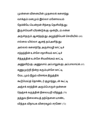 முன்வன விவனயின் முதவலக் கவளந்து
வாக்கும் மனமும் இல்லா மபனாலயம்
பதக்கிபய சயன்றன் சிந்வத சதளிவித்(து)
இருள்சவளி யிைண்டுக்(கு) ஒன்றிடம் என்ன
அருள்தரும் ஆனந்தத்(து) அழுத்திசயன் சசவியில் (60)
எல்வல யில்லா ஆனந் தம்அளித்(து)
அல்லல் கவளந்பத அருள்வழி காட்டிச்
சத்தத்தின் உள்பள சதாசிவம் காட்டிச்
சித்தத்தின் உள்பள சிவலிங்கம் காட்டி
அணுவிற்(கு) அணுவாய் அப்பாலுக்(கு) அப்பாலாய்க் (65)
கணுமுற்றி ெின்ற கரும்புள்பள காட்டி
பவடமும் ெீறும் விளங்க ெிறுத்திக்
கூடுசமய்த் சதாண்டர் குழாத்துடன் கூட்டி
அஞ்சக் கைத்தின் அரும்சபாருள் தன்வன
செஞ்சக் கருத்தின் ெிவலயறி வித்துத் (70)
தத்துவ ெிவலவயத் தந்சதவன யாண்ட
வித்தக விொயக விவைகழல் சைபை! (72)
 