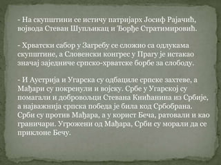 - На скупштини се истичу патријарх Јосиф Рајачић,
војвода Стеван Шупљикац и Ђорђе Стратимировић.
- Хрватски сабор у Загребу се сложио са одлукама
скупштине, а Словенски конгрес у Прагу је истакао
значај заједниче српско-хрватске борбе за слободу.
- И Аустрија и Угарска су одбациле српске захтеве, а
Мађари су покренули и војску. Србе у Угарској су
помагали и добровољци Стевана Книћанина из Србије,
а најважнија српска победа је била код Србобрана.
Срби су против Мађара, а у корист Беча, ратовали и као
граничари. Угрожени од Мађара, Срби су морали да се
приклоне Бечу.
 