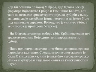 - Да би ослабио положај Мађара, цар Фрања Јосиф
формира Војводство Србије и Тамишког Баната, али
тако да нема све српске територије, да су Срби у њему
мањина, да је службени језик немачки и да је све било
под немачком управом. Војводство је укинуто 1860. а
територија је припојена Угарској.
- На Благовештенском сабору 1861. Срби последњи пут
траже аутономну Војводину, али царска власт то
одбија.
- Иако политички захтеви нису били успешни, српски
народ јача културно. Средиште културног живота је
била Матица српска, чији је циљ био неговање српског
језика и културе и издавање књига из књижевности и
науке.
 
