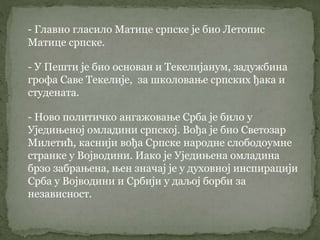- Главно гласило Матице српске је био Летопис
Матице српске.
- У Пешти је био основан и Текелијанум, задужбина
грофа Саве Текелије, за школовање српских ђака и
студената.
- Ново политичко ангажовање Срба је било у
Уједињеној омладини српској. Вођа је био Светозар
Милетић, каснији вођа Српске народне слободоумне
странке у Војводини. Иако је Уједињена омладина
брзо забрањена, њен значај је у духовној инспирацији
Срба у Војводини и Србији у даљој борби за
независност.
 