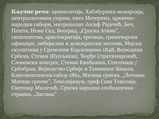 Кључне речи: привилегије, Хабзбуршка монархија,
централизована управа, кнез Метерних, црквено-
народни сабори, митрополит Јосиф Рајачић, Беч,
Пешта, Нови Сад, Београд, „Српска Атина”,
свештенство, аристократија, трговци, граничарски
официри, либерални и демократски захтеви, Мајска
скупштина у Сремским Карловцима 1848, Војводина
Србска, Стеван Шупљикац, Ђорђе Стратимировић,
Словенски конгрес, Стеван Книћанин, Сентомаш /
Србобран, Војводство Србије и Тамишког Баната,
Благовештенски сабор 1861, Матица српска, „Летопис
Матице српске”, Текелијанум, гроф Сава Текелија,
Светозар Милетић, Српска народна слободоумна
странка, „Застава”
 