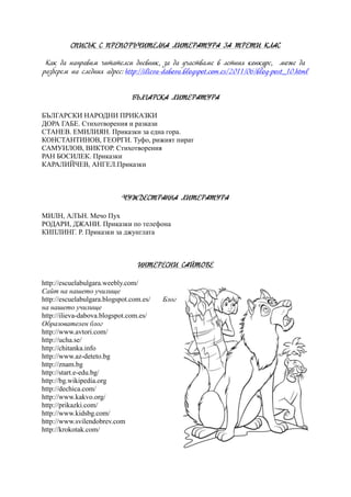 СПИСЪК С ПРЕПОРЪЧИТЕЛНА ЛИТЕРАТУРА ЗА ТРЕТИ КЛАС
Как да направим читателси дневник, за да участваме в летния конкурс, може да
разберем на следния адрес: http://ilieva-dabova.blogspot.com.es/2011/06/blog-post_10.html
БЪЛГАРСКА ЛИТЕРАТУРА
БЪЛГАРСКИ НАРОДНИ ПРИКАЗКИ
ДОРА ГАБЕ. Стихотворения и разкази
СТАНЕВ. ЕМИЛИЯН. Приказки за една гора.
КОНСТАНТИНОВ, ГЕОРГИ. Туфо, рижият пират
САМУИЛОВ, ВИКТОР. Стихотворения
РАН БОСИЛЕК. Приказки
КАРАЛИЙЧЕВ, АНГЕЛ.Приказки
ЧУЖДЕСТРАННА ЛИТЕРАТУРА
МИЛН, АЛЪН. Мечо Пух
РОДАРИ, ДЖАНИ. Приказки по телефона
КИПЛИНГ. Р. Приказки за джунглата
ИНТЕРЕСНИ САЙТОВЕ
http://escuelabulgara.weebly.com/
Сайт на нашето училище
http://escuelabulgara.blogspot.com.es/ Блог
на нашето училище
http://ilieva-dabova.blogspot.com.es/
Образователен блог
http://www.avtori.com/
http://ucha.se/
http://chitanka.info
http://www.az-deteto.bg
http://znam.bg
http://start.e-edu.bg/
http://bg.wikipedia.org
http://dechica.com/
http://www.kakvo.org/
http://prikazki.com/
http://www.kidsbg.com/
http://www.svilendobrev.com
http://krokotak.com/
 