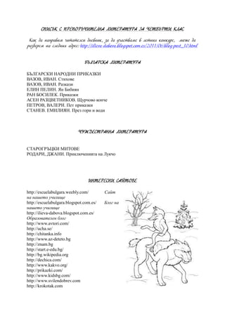 СПИСЪК С ПРЕПОРЪЧИТЕЛНА ЛИТЕРАТУРА ЗА ЧЕТВЪРТИ КЛАС
Как да направим читателси дневник, за да участваме в летния конкурс, може да
разберем на следния адрес: http://ilieva-dabova.blogspot.com.es/2011/06/blog-post_10.html
БЪЛГАРСКА ЛИТЕРАТУРА
БЪЛГАРСКИ НАРОДНИ ПРИКАЗКИ
ВАЗОВ, ИВАН. Стихове
ВАЗОВ, ИВАН. Разкази
ЕЛИН ПЕЛИН. Ян Бибиян
РАН БОСИЛЕК. Приказки
АСЕН РАЗЦВЕТНИКОВ. Щурчово конче
ПЕТРОВ, ВАЛЕРИ. Пет приказки
СТАНЕВ. ЕМИЛИЯН. През гори и води
ЧУЖДЕСТРАННА ЛИТЕРАТУРА
СТАРОГРЪЦКИ МИТОВЕ
РОДАРИ, ДЖАНИ. Приключенията на Лукчо
ИНТЕРЕСНИ САЙТОВЕ
http://escuelabulgara.weebly.com/ Сайт
на нашето училище
http://escuelabulgara.blogspot.com.es/ Блог на
нашето училище
http://ilieva-dabova.blogspot.com.es/
Образователен блог
http://www.avtori.com/
http://ucha.se/
http://chitanka.info
http://www.az-deteto.bg
http://znam.bg
http://start.e-edu.bg/
http://bg.wikipedia.org
http://dechica.com/
http://www.kakvo.org/
http://prikazki.com/
http://www.kidsbg.com/
http://www.svilendobrev.com
http://krokotak.com
 