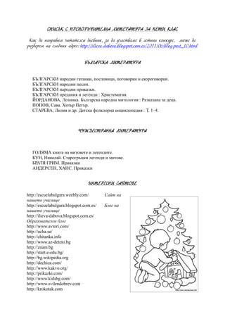 СПИСЪК С ПРЕПОРЪЧИТЕЛНА ЛИТЕРАТУРА ЗА ПЕТИ КЛАС
Как да направим читателси дневник, за да участваме в летния конкурс, може да
разберем на следния адрес: http://ilieva-dabova.blogspot.com.es/2011/06/blog-post_10.html
БЪЛГАРСКА ЛИТЕРАТУРА
БЪЛГАРСКИ народни гатанки, пословици, поговорки и скороговорки.
БЪЛГАРСКИ народни песни.
БЪЛГАРСКИ народни приказки.
БЪЛГАРСКИ предания и легенди : Христоматия.
ЙОРДАНОВА, Лозинка. Българска народна митология : Разказана за деца.
ПОПОВ, Сава. Хитър Петър.
СТАРЕВА, Лилия и др. Детска фолклорна енциклопедия : Т. 1–4.
ЧУЖДЕСТРАННА ЛИТЕРАТУРА
ГОЛЯМА книга на митовете и легендите.
КУН, Николай. Старогръцки легенди и митове.
БРАТЯ ГРИМ. Приказки
АНДЕРСЕН, ХАНС. Приказки
ИНТЕРЕСНИ САЙТОВЕ
http://escuelabulgara.weebly.com/ Сайт на
нашето училище
http://escuelabulgara.blogspot.com.es/ Блог на
нашето училище
http://ilieva-dabova.blogspot.com.es/
Образователен блог
http://www.avtori.com/
http://ucha.se/
http://chitanka.info
http://www.az-deteto.bg
http://znam.bg
http://start.e-edu.bg/
http://bg.wikipedia.org
http://dechica.com/
http://www.kakvo.org/
http://prikazki.com/
http://www.kidsbg.com/
http://www.svilendobrev.com
http://krokotak.com
 