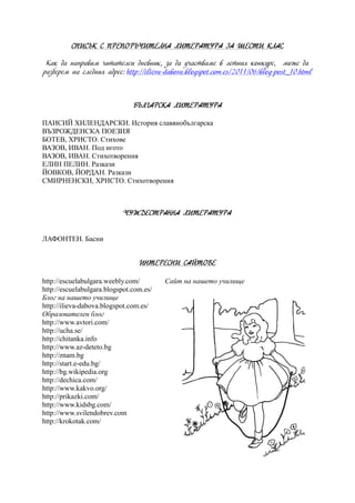 СПИСЪК С ПРЕПОРЪЧИТЕЛНА ЛИТЕРАТУРА ЗА ШЕСТИ КЛАС
Как да направим читателси дневник, за да участваме в летния конкурс, може да
разберем на следния адрес: http://ilieva-dabova.blogspot.com.es/2011/06/blog-post_10.html
БЪЛГАРСКА ЛИТЕРАТУРА
ПАИСИЙ ХИЛЕНДАРСКИ. История славянобългарска
ВЪЗРОЖДЕНСКА ПОЕЗИЯ
БОТЕВ, ХРИСТО. Стихове
ВАЗОВ, ИВАН. Под игото
ВАЗОВ, ИВАН. Стихотворения
ЕЛИН ПЕЛИН. Разкази
ЙОВКОВ, ЙОРДАН. Разкази
СМИРНЕНСКИ, ХРИСТО. Стихотворения
ЧУЖДЕСТРАННА ЛИТЕРАТУРА
ЛАФОНТЕН. Басни
ИНТЕРЕСНИ САЙТОВЕ
http://escuelabulgara.weebly.com/ Сайт на нашето училище
http://escuelabulgara.blogspot.com.es/
Блог на нашето училище
http://ilieva-dabova.blogspot.com.es/
Образователен блог
http://www.avtori.com/
http://ucha.se/
http://chitanka.info
http://www.az-deteto.bg
http://znam.bg
http://start.e-edu.bg/
http://bg.wikipedia.org
http://dechica.com/
http://www.kakvo.org/
http://prikazki.com/
http://www.kidsbg.com/
http://www.svilendobrev.com
http://krokotak.com/
 