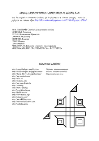 СПИСЪК С ПРЕПОРЪЧИТЕЛНА ЛИТЕРАТУРА ЗА ДЕВЕТИ КЛАС
Как да направим читателси дневник, за да участваме в летния конкурс, може да
разберем на следния адрес: http://ilieva-dabova.blogspot.com.es/2011/06/blog-post_10.html
КУН, НИКОЛАЙ. Старогръцки легенди и митове
СОФОКЪЛ. Антигона
ЕСХИЛ. Прикованият Прометей
СОФОКЪЛ.Едип цар
ЕВРИПИД. Електра
ОМИР. Илиада
ОМИР. Одисея
ХРИСТОВА. М. Библията в часовете по литература
ХРИСТОМАТИЯ ПО СТАРОБЪЛГАРСКА ЛИТЕРАТУРА
ИНТЕРЕСНИ САЙТОВЕ
http://escuelabulgara.weebly.com/ Сайт на нашето училище
http://escuelabulgara.blogspot.com.es/ Блог на нашето училище
http://ilieva-dabova.blogspot.com.es/ Образователен блог
http://www.avtori.com/
http://ucha.se/
http://chitanka.info
http://www.az-deteto.bg
http://znam.bg
http://start.e-edu.bg/
http://bg.wikipedia.org
http://dechica.com/
http://www.kakvo.org/
http://prikazki.com/
http://www.kidsbg.com/
http://www.svilendobrev.com
http://krokotak.com/
 