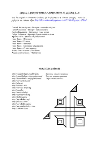 СПИСЪК С ПРЕПОРЪЧИТЕЛНА ЛИТЕРАТУРА ЗА ДЕСЕТИ КЛАС
Как да направим читателси дневник, за да участваме в летния конкурс, може да
разберем на следния адрес: http://ilieva-dabova.blogspot.com.es/2011/06/blog-post_10.html
Паисий Хилендарски – История славянобългарска
Петко Славейков – Изворът на белоногата
Любен Каравелов – Българи от старо време
Добри Войников – Криворазбраната цивилизация
Христо Ботев – Поезия. Публицистика
Иван Вазов – Под игото
Иван Вазов – Разкази
Иван Вазов – Чичовци
Иван Вазов – Епопея на забравените
Иван Вазов – Стихотворения
Алеко Константинов – Бай Ганьо
Алеко Константинов – Файлетони
ИНТЕРЕСНИ САЙТОВЕ
http://escuelabulgara.weebly.com/ Сайт на нашето училище
http://escuelabulgara.blogspot.com.es/ Блог на нашето училище
http://ilieva-dabova.blogspot.com.es/ Образователен блог
http://www.avtori.com/
http://ucha.se/
http://chitanka.info
http://www.az-deteto.bg
http://znam.bg
http://start.e-edu.bg/
http://bg.wikipedia.org
http://dechica.com/
http://www.kakvo.org/
http://prikazki.com/
http://www.kidsbg.com/
http://www.svilendobrev.com
http://krokotak.com/
 