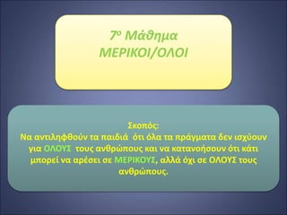 7ο Μάθημα
ΜΕΡΙΚΟΙ/ΟΛΟΙ
Σκοπός:
Να αντιληφθούν τα παιδιά ότι όλα τα πράγματα δεν ισχύουν
για ΟΛΟΥΣ τους ανθρώπους και να κατανοήσουν ότι κάτι
μπορεί να αρέσει σε ΜΕΡΙΚΟΥΣ, αλλά όχι σε ΟΛΟΥΣ τους
ανθρώπους.
 