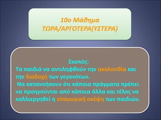 10o Μάθημα
ΤΩΡΑ/ΑΡΓΟΤΕΡΑ(ΥΣΤΕΡΑ)
Σκοπός:
Τα παιδιά να αντιληφθούν την ακολουθία και
την διαδοχή των γεγονότων.
Να κατανοήσουν ότι κάποια πράγματα πρέπει
να προηγούνται από κάποια άλλα και τέλος να
καλλιεργηθεί η επαγωγική σκέψη των παιδιών.
 