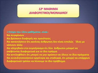 12ο ΜΑΘΗΜΑ
ΔΙΑΦΟΡΕΤΙΚΟΙ/ΜΟΝΑΔΙΚΟΙ
Στόχοι του 12ου μαθήματος είναι :
Να συγκρίνουν
Να βρίσκουν διαφορές και ομοιότητες
Να κατανοήσουν ότι κανένας άνθρωπος δεν είναι εντελώς ίδιος με
κάποιον άλλο
Να οδηγηθούν στο συμπέρασμα ότι δύο άνθρωποι μπορεί να
σκέφτονται διαφορετικά για το ίδιο πράγμα
Να αντιληφθούν ότι μπορεί να μην αρέσουν σε όλους τα ίδια πράγματα
Να συνειδητοποιήσουν αργότερα και σταδιακά, ότι μπορεί να υπάρχουν
διαφορετικοί τρόποι να λύνουμε το ίδιο πρόβλημα.
 