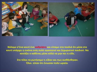 Βάλαμε σ’ένα κουτί ένα καθρέφτη και είπαμε στα παιδιά ότι μέσα στο
κουτί υπάρχει η εικόνα ενός πολύ αγαπητού και ξεχωριστού παιδιού. Να
κοιτάξει ο καθένας μέσα αλλά να μην πει τι είδε.
Στο τέλος τα ρωτήσαμε τι είδαν και πως αισθάνθηκαν.
Όλοι είπαν ότι ένιωσαν πολύ ωραία.
 