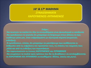 16ο & 17ο ΜΑΘΗΜΑ
ΣΥΝΑΙΣΘΗΜΑΤΑ
ΧΑΡΟΥΜΕΝΟΣ-ΛΥΠΗΜΕΝΟΣ
Στόχοι :
-Να πειστούν τα παιδιά ότι όλα τα συναισθήματα είναι φυσιολογικά κι αποδεκτά.
-Να εμπεδώσουν το γεγονός ότι μπορούμε να δείχνουμε στους άλλους το πώς
νιώθουμε μέσα μας ,όταν εκφραζόμαστε με εξωτερικά σήματα (σωματικές
ενδείξεις).
-Ν εμπεδώσουν, επίσης, ότι μπορούμε να μαντέψουμε πως αισθάνονται οι
άνθρωποι από τις εκφράσεις του προσώπου τους, τις στάσεις του σώματός τους
,αλλά και από τις ενδείξεις των περιστάσεων.
-Να παρουσιαστούν οι έννοιες ΧΑΡΟΥΜΕΝΟΣ και ΛΥΠΗΜΕΝΟΣ
-Να γνωρίσουν τα παιδιά τρείς τρόπους που θα τα βοηθήσουν να αντιλαμβάνονται
τα ΧΑΡΟΥΜΕΝΑ ΚΑΙ ΛΥΠΗΜΕΝΑ συναισθήματα :βλέπω, ακούω και ρωτώ.
 