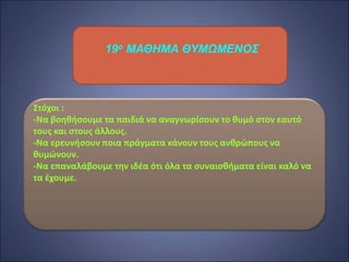 19ο ΜΑΘΗΜΑ ΘΥΜΩΜΕΝΟΣ
Στόχοι :
-Να βοηθήσουμε τα παιδιά να αναγνωρίσουν το θυμό στον εαυτό
τους και στους άλλους.
-Να ερευνήσουν ποια πράγματα κάνουν τους ανθρώπους να
θυμώνουν.
-Να επαναλάβουμε την ιδέα ότι όλα τα συναισθήματα είναι καλό να
τα έχουμε.
 