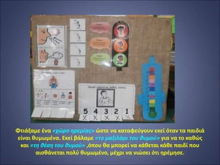 Φτιάξαμε ένα «χώρο ηρεμίας» ώστε να καταφεύγουν εκεί όταν τα παιδιά
είναι θυμωμένα. Εκεί βάλαμε «το μαξιλάρι του θυμού» για να το καθώς
και «τη θέση του θυμού» ,όπου θα μπορεί να κάθεται κάθε παιδί που
αισθάνεται πολύ θυμωμένο, μέχρι να νιώσει ότι ηρέμησε.
 