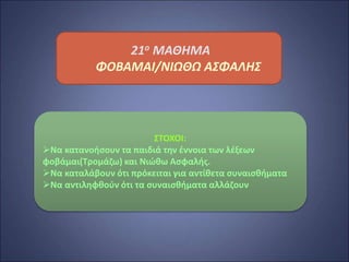 21ο ΜΑΘΗΜΑ
ΦΟΒΑΜΑΙ/ΝΙΩΘΩ ΑΣΦΑΛΗΣ
ΣΤΟΧΟΙ:
Να κατανοήσουν τα παιδιά την έννοια των λέξεων
φοβάμαι(Τρομάζω) και Νιώθω Ασφαλής.
Να καταλάβουν ότι πρόκειται για αντίθετα συναισθήματα
Να αντιληφθούν ότι τα συναισθήματα αλλάζουν
 