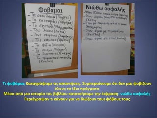 Τι φοβάμαι; Καταγράψαμε τις απαντήσεις. Συμπεραίνουμε ότι δεν μας φοβίζουν
όλους τα ίδια πράγματα
Μέσα από μια ιστορία του βιβλίου κατανοήσαμε την έκφραση: νιώθω ασφαλής
Περιέγραψαν τι κάνουν για να διώξουν τους φόβους τους
 