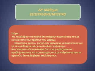 22ο Μάθημα
ΕΣΩΣΤΡΕΦΗΣ/ΜΥΣΤΙΚΟ
Στόχοι:
Να καταλάβουν τα παιδιά ότι υπάρχουν περιπτώσεις που με
κανέναν από τους τρόπους που μάθαμε
(παρατηρώ ακούω, ρωτώ), δεν μπορούμε να διαπιστώσουμε
τα συναισθήματα ενός εσωστρεφούς ανθρώπου.
Να ενστερνιστούν την άποψη ότι το να μοιράζονται τα
προβλήματα τους και τις ανησυχίες τους με ανθρώπους που τα
αγαπούν, θα τα βοηθήσει στη λύση τους.
 