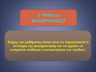 Στόχος του μαθήματος αυτού είναι να παρουσιαστεί
η αντίληψη της φιλοφρόνησης και να αρχίσει να
ενισχύεται σταδιακά η αυτοεκτίμηση των παιδιών.
2ο Mάθυμα
ΦΙΛΟΦΡΟΝΗΣΕΙΣ
Στόχος του μαθήματος αυτού είναι να παρουσιαστεί η
αντίληψη της φιλοφρόνησης και να αρχίσει να
ενισχύεται σταδιακά η αυτοεκτίμηση των παιδιών.
 