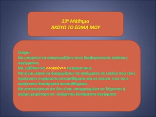 23ο Μάθημα
ΑΚΟΥΩ ΤΟ ΣΩΜΑ ΜΟΥ
Στόχοι:
Να μπορούν να αναγνωρίζουν τους διαφορετικούς τρόπους
αγγίγματος.
Να μάθουν να <<ακούν>> το σώμα τους.
Να είναι ικανά να διαχωρίζουν τα αγγίγματα σε εκείνα που τους
προξενούν ευχάριστα συναισθήματα και σε εκείνα που τους
προξενούν δυσάρεστα συναισθήματα.
Να κατανοήσουν ότι δεν είναι υποχρεωμένα να δέχονται ή
ακόμη χειρότερα να ανέχονται δυσάρεστα αγγίγματα
 