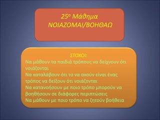 25ο Μάθημα
ΝΟΙΑΖΟΜΑΙ/ΒΟΗΘΑΩ
ΣΤΟΧΟΙ:
Να μάθουν τα παιδιά τρόπους να δείχνουν ότι
νοιάζονται
Να καταλάβουν ότι το να ακούν είναι ένας
τρόπος να δείξουν ότι νοιάζονται
Να κατανοήσουν με ποιο τρόπο μπορούν να
βοηθήσουν σε διάφορες περιπτώσεις
Να μάθουν με ποιο τρόπο να ζητούν βοήθεια
 