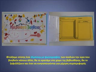 Φτιάξαμε επίσης ένα άλμπουμ με φωτογραφίες των παιδιών την ώρα που
βοηθούν κάποιο άλλο, θα το κρατάμε στο χώρο της βιβλιοθήκης, θα το
ξεφυλλίζουν και έτσι να κινητοποιούνται για μίμηση συμπεριφοράς
 
