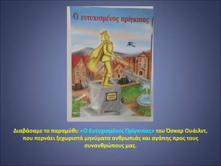 Διαβάσαμε το παραμύθι: «Ο Ευτυχισμένος Πρίγκιπας» του Όσκαρ Ουάιλντ,
που περνάει ξεχωριστά μηνύματα ανθρωπιάς και αγάπης προς τους
συνανθρώπους μας.
 