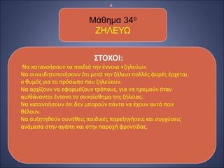 ΣΤΟΧΟΙ:
Να κατανοήσουν τα παιδιά την έννοια «ζηλεύω».
Να συνειδητοποιήσουν ότι μετά την ζήλεια πολλές φορές έρχεται
ο θυμός για το πρόσωπο που ζηλεύουν.
Να αρχίζουν να εφαρμόζουν τρόπους, για να ηρεμούν όταν
αισθάνονται έντονο το συναίσθημα της ζήλειας.
Να κατανοήσουν ότι δεν μπορούν πάντα να έχουν αυτό που
θέλουν.
Να συζητηθούν συνήθεις παιδικές παρεξηγήσεις και συγχύσεις
ανάμεσα στην αγάπη και στην παροχή φροντίδας.
Μάθημα 34ο
ΖΗΛΕΥΩ
 