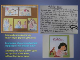 Καταγράψαμε πράγματα μας
κάνουν καμιά φορά να ζηλεύουμε
Συζητήσαμε πάνω στις εικόνες(από
το βιβλίο) και στις ιστορίες αυτών
Διαβάσαμε το βιβλίο για την ζήλια:
το «Ζηλεύω», bryant Karen,
εκδόσεις Μοντέρνοι καιροί
 