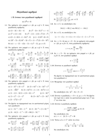 Μιγαδικοί αριθμοί
1 Η έννοια του μιγαδικού αριθμού
(αʹ) i2
= −1i2
= −1i2
= −1
1.1 Να γράψετε στη μορφή α + βi, με α, β ∈ R τους
μιγαδικούς αριθμούς:
α) i(1 − 2i) + 2(i − 1) β) (i2
− 2i + 3)(i2
+ i − 1)
γ) (i2
+ i)(1 + 2i) δ) (i2
− i)(1 − i)(2 + i2
)(2 − i2
)
ε) i(2−i)+2i(1−i)−3i(i2
−2) ζ) (i−1)(3i2
+2i+5)
η) (3i2
− 7i + 5)(4i2
− 2i + 7) + (1 − i2
)(2 + 3i − 5i2
)
ϑ) ix(i − x − 2) − i(2x − 3) + i(x2
− 3), με x ∈ R
1.2 Να γράψετε στη μορφή α + βi, με α, β ∈ R τους
μιγαδικούς αριθμούς:
α)
5
1 − 2i
β) i −
1
i
γ)
1 + 2i
2 − i
δ)
3 − 7i
1 + i
+
7 − 3i
1 − i
ε)
3 + i
2i
ζ)
1 + i
√
2
√
2 − i
η)
3i2
+ i
2i − 1
ϑ)
συνθ − iηµθ
συνθ + iηµθ
ι)
1 − i
√
3
√
3 + i
κ)
(2 + 3i)(1 − i)
1 − 2i
λ)
1 − 2i
3 + i
·
1 + 2i
1 + 3i
μ)
(2 − 5i)(1 + i) − (−2 + 3i)
3 + 4i
ν)
1 + 2i
2 − i
+
2
i
ξ)


√
2 + i
√
2 − i
+
√
2 − i
√
2 + i




√
3 − i
√
3 + i
+
√
3 + i
√
3 − i


1.3 Να γράψετε στη μορφή α + βi, με α, β ∈ R τους
μιγαδικούς αριθμούς:
α) (i − 3)2
+ (2 + i)2
β) (3 + 4i)2
+ (4 − 3i)2
+ i2
γ) (1 −
√
2i)2
δ) (3 + 4i)2
(1 − i) + (3 − 4i)2
(1 + i)
ε) (1 − i)(1 − 2i)(1 + i)(1 + 2i) + i2
ζ) (1 − 2i)3
η) (1 + i)3
− (1 − i)3
ϑ) (2 + 3i)3
+ (2 − 3i)3
ι) (2 − i)5
(2 + i)6
1.4 Να βρείτε το πραγματικό και το φανταστικό μέρος
των μιγαδικών:
α) (i − 1)i−1
− 2(1 − i)−2
β) (1 − 2i)−2
+ (1 + 2i)−2
γ) (6 − 4i)(1 − i)−1
+ (17 + 19i)(1 − 5i)−1
1.5 Να γράψετε στη μορφή α + βi, με α, β ∈ R τους
μιγαδικούς αριθμούς:
α)
(2 + i)2
3 + i
β)
1 − i
1 + i
2
γ)
1 − 5i
3 − 2i
2
+
4 − 2i
1 − 3i
2
δ)
(1 − i)3
+ (1 + i)3
(1 − i)3 − (1 + i)3
ε)
i − 3
2
3
−
i + 3
2
3
ζ)
3 + 3i
i − 1
2
η)


√
2
2
+
√
2
2
i


4
−


√
2
2
−
√
2
2
i


−4
ϑ)
(x + i)2
− (x − i)2
(3 + i)3 + (3 − i)2
, με x ∈ R
1.6 Αν z ∈ C, να αποδείξετε ότι:
Im(iz) = Re(z) και Re(iz) = −Im(z)
1.7 Αν x ∈ R, να αποδείξετε ότι:
(x − 1 − i)(x − 1 + i)(x + 1 + i)(x + 1 − i) = x4
+ 4
1.8 Αν z = 3 + 4i και w = 2 − 3i, να γράψετε στη μορφή
α + βi, με α, β ∈ R, τους μιγαδικούς αριθμούς:
z + w, zw,
26
w
και
25w
z
1.9 Αν z = 2 − 3i, να γράψετε στη μορφή α + βi, με
α, β ∈ R, τον μιγαδικό αριθμό:
w =
z + 2i
z − 2i
1.10 Δίνονται οι μιγαδικοί αριθμοί:
z =
(1 − i)2
1 + i
και w =
z2
+ 1
z
Να βρείτε το πραγματικό και το φανταστικό μέρος
του μιγαδικού w
1.11 Θεωρούμε τον μιγαδικό αριθμό:
z =
1
1 − i
+
1
1 + i
+
i
2
Να αποδείξετε ότι: 4z2
− 8z + 5 = 0
1.12 Δίνεται ο μιγαδικός z = 9 + xi, με x > 0. Να βρείτε
την τιμή του x ώστε τα φανταστικά μέρη των z2
και
z3
να είναι ίσα
1.13 Δίνεται ο μιγαδικός αριθμός:
z =
συνθ − iηµθ
ηµθ + iσυνθ
, με θ ∈ R
Να αποδείξετε ότι:
α) z = −i β) (1 + z)6
= 8i
1.14 ´Εστω a, b, c ∈ C∗ ώστε να είναι:
a
7 + 4i
=
b
1 + 2i
=
c
1 + 3i
Να αποδείξετε ότι:
1
 