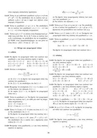 είναι κορυφές ισοσκελούς τραπεζίου.
5.419 ´Εστω οι μη μηδενικοί μιγαδικοί α, β με a β και
α2
+ β2
= 0. Να αποδείξετε ότι οι εικόνες των μι-
γαδικών α, β, α + β και η αρχή των αξόνων είναι
κορυφές τετραγώνου
5.420 ´Εστω οι μιγαδικοί z, w με z w. Να αποδείξετε
ότι οι εικόνες των μιγαδικών z, w, z + (z − w)i και
w + (z − w)i είναι κορυφές τετραγώνου
5.421 ´Εστω α, β, γ ∈ C∗ οι οποίοι είναι διαφορετικοί με-
ταξύ τους ανά δύο. Αν Α, Β, Γ είναι οι εικόνες των
α, β, γ αντίστοιχα, να αποδείξετε ότι το τετράπλευ-
ρο ΟΑΒΓ είναι παραλληλόγραμμο, αν και μόνο αν
είναι Im[(α − β)γ] = 0 και |α − β| = |γ|
(γʹ) Μέτρο και γεωμετρικοί τόποι
(i) ευθεία
5.422 Να βρείτε το γεωμετρικό τόπο των εικόνων των
μιγαδικών z, για τους οποίους ισχύει η σχέση:
α) |z + 2| = |z + 1 − i| β) |z − 1 − 2i| = |z − 3 + 4i|
γ) |z + i| = |z − 3 + i| δ) |iz − 3 + 2i| = |iz + 2 − i|
ε) |z + z|2
= 2|z|2
ζ) |2iz − 1 + i| = |2iz + 1 + i|
5.423 Δίνεται η συνάρτηση:
f(z) =
z − 3i
z + i
, με z −i
α) Αν f(z) = 1, να βρείτε τον γεωμετρικό τόπο της
εικόνας του μιγαδικού z
β) Αν f(z) < 1, να αποδείξετε ότι Im(z) > 1
5.424 Θεωρούμε τη συνάρτηση f(z) = iz + 1, όπου z ∈ C
α) Να λύσετε την εξίσωση f(z) = z
β) Αν ισχύει |f(z)| = |z|, να βρείτε το γεωμετρικό
τόπο του z
5.425 ´Εστω οι μιγαδικοί z, w. Να βρείτε τον γεωμετρικό
τόπο της εικόνας του z, σε κάθε μία από τις παρα-
κάτω περιπτώσεις:
α) |w − 1| = 1 και zw = i
β) |w| = 1 και zw = z + 1 + wi
5.426 ´Εστω λ ∈ R και z ∈ C−R ώστε να είναι λz+z = |z|.
α) Να αποδείξετε ότι λ = 1
β) Να βρείτε το γεωμετρικό τόπο της εικόνας του z
5.427 ´Εστω z ∈ C και n ∈ N∗, ώστε z2n = |z|n(z + 1)n.
Να αποδείξετε ότι η εικόνα του z βρίσκεται στην
ευθεία 2x + 1 = 0
5.428 Θεωρούμε τους μιγαδικούς z, w για τους οποίους
ισχύουν οι σχέσεις:
√
2|z| = z + z και
w
iw − 2
∈ R
α) Να βρείτε τους γεωμετρικούς τόπους των εικό-
νων των μιγαδικών z, w
β) Να λύσετε την εξίσωση z = w
5.429 ´Εστω p, q ∈ C με p q και |p| = |q|. Να αποδείξε-
τε ότι η εικόνα του μιγαδικού w = pz + qz με z ∈ C,
βρίσκεται στη μεσοκάθετο των εικόνων των p, q
5.430 ´Εστω z, w ∈ C, ώστε |z+w| = |z−w|. Να βρείτε τον
γεωμετρικό τόπο της εικόνας του μιγαδικού u = zw.
5.431 ´Εστω οι μιγαδικοί z, w με w 1 για τους οποίους
ισχύει η σχέση:
|2zw − 2z + w − 1| = |2zw − 2z + 2w − 2|
Να βρείτε το γεωμετρικό τόπο των εικόνων του z
(ii) κύκλος
5.432 Να βρείτε τον γεωμετρικό τόπο των μιγαδικών z,
για τους οποίους ισχύει:
α) |2z − 1| = 4 β) |z + 1 + 2i| = 3 γ) |z − i| = 2
δ) |(1 − i)z + 2i| = 2 ε) |3 − 2iz + 4z| = 7
ε)
4z
2 + i
+
√
5 = |z
√
5|
5.433 Να βρείτε τον γεωμετρικό τόπο των εικόνων των
μιγαδικών z για τους οποίους ισχύει:
α) |z − 3 − 4i| ≤ 5 β) 1 ≤ |z − 3 − 4i| ≤ 2
γ) 2 < |2z − 2 + 6i| < 4 δ) |1 − z|2
≤ 1 − |z|2
5.434 Να βρείτε το γεωμετρικό τόπο των εικόνων των
μιγαδικών z, για τους οποίους ισχύει η σχέση:
α) |4z − i| = 2|z + i| β) |z − 1|2
+ |z + 1|2
= 10
γ) |z + 1| = 2|z − 2| δ) |z − 1 − i| = 2|z − 1 + i|
ε) 2|z| = |z − 3| ζ) |z − 2i|2
+ |z − 3 + i|2
= 13
η) 2|z − 3 − 2i|2
+ 2|z + 1 − 3i|2
= 21
5.435 ´Εστω ο μιγαδικός z = (2x − 3) + (2y − 1)i, με
x, y ∈ R. Να βρείτε το γεωμετρικό τόπο των σημείων
M(x, y) για τα οποία ισχύει |2z − 1 + 3i| = 3
5.436 Αν z0 ∈ C, α > 0 και x ∈ R, να βρείτε το γεωμετρι-
κό τόπο των εικόνων των μιγαδικών:
z = z0 + α
i − x
i + x
5.437 Να βρείτε τους μιγαδικούς z, για τους οποίους
ισχύουν οι σχέσεις:
|z − 4| ≤
5
2
και |z − 3i| ≤
5
2
26
 