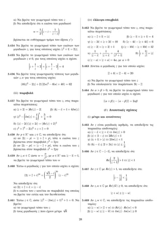 α) Να βρείτε τον γεωμετρικό τόπο του z
β) Να αποδείξετε ότι η εικόνα του μιγαδικού
w =
1
2
z − i −
1
z − i
βρίσκεται σε ευθύγραμμο τμήμα του άξονα y y
5.454 Να βρείτε το γεωμετρικό τόπο των εικόνων των
μιγαδικών z, για τους οποίους ισχύει |z2
+ 1| = 2|z|.
5.455 Να βρείτε το γεωμετρικό τόπο των εικόνων των
μιγαδικών z 0, για τους οποίους ισχύει η σχέση:
z +
1
z
+ 2 + z +
1
z
− 2 = 4
5.456 Να βρείτε τους γεωμετρικούς τόπους των μιγαδι-
κών z, w για τους οποίους ισχύει:
(16|z|2
− 2|z| + 2)(2|w|2
− 8|w| + 40) = 62
(iii) παραβολή
5.457 Να βρείτε το γεωμετρικό τόπο του z, στις παρα-
κάτω περιπτώσεις:
α) |z + 2| = |Re(z) − 2| β) |4z − i| = 1 + 4Im(z)
γ) |z|2
− Im(z) +
1
2
2
+
5
4
= 0
δ) (|z| − 2i)(|z| + 2i) = (Re(z) + 2)2
ε) z2
+ z2
− 2|z|2
+ z + z = 0
5.458 Αν p ∈ R∗ και z ∈ C, να αποδείξετε ότι:
α) αν |2z − p| = |z + z + p|, τότε η εικόνα του z
βρίσκεται στην παραβολή y2
= 2px
β) αν |2z − pi| = |z − z + pi|, τότε η εικόνα του z
βρίσκεται στην παραβολή x2
= 2py
5.459 Αν z, w ∈ C ώστε w =
α
z2
, με α ∈ R∗ και |z − 1| = 1,
να βρείτε το γεωμετρικό τόπο του w
5.460 ´Εστω ο μιγαδικός z για τον οποίο ισχύει η σχέση:
(2z + z + i)10
=


√
3 − i
2


50
(z − i)10
Να αποδείξετε ότι:
α) |2z + z + i| = |z − i|
β) η εικόνα του z κινείται σε παραβολή της οποίας
να βρείτε την εστία και την διευθετούσα
5.461 ´Εστω z ∈ C, ώστε |z|2
− (Im(z) + 1)2
+ 1 = 0. Να
βρείτε:
α) το γεωμετρικό τόπο του z
β) τους μιγαδικούς z που έχουν μέτρο
√
8
(iv) έλλειψη-υπερβολή
5.462 Να βρείτε το γεωμετρικό τόπο του z, στις παρα-
κάτω περιπτώσεις:
α) |z − z + 1| = |z| β) |z − 1| + |z + 1| = 4
γ) |z − 3i| + |z + 3i| = 10 δ) ||z − 4i| − |z + 4i|| = 6
ε) |z − 2| = |z + 2| + 1 ζ) |z − 10i| − |z + 10i| = 12
η)
1
|z − i|
+
1
|z + i|
=
4
|z2 + 1|
ϑ) z +
1
z
= |z|
ι) |z − α| + |z + α| = 4α, με α > 0
5.463 Δίνεται ο μιγαδικός z για τον οποίο ισχύει:
|z + 6| + |z − 6| = 20
α) Να βρείτε το γεωμετρικό τόπο του z
β) Να υπολογίσετε την παράσταση |9z − z|
5.464 Αν α > β > 0, να βρείτε το γεωμετρικό τόπο του
μιγαδικού z για τον οποίο ισχύει η σχέση:
|(α + β)z − (α − β)z| = 2αβ
(δʹ) Ανισοτικές σχέσεις
(i) μέτρο και ανισότητες
5.465 Αν z είναι μιγαδικός αριθμός, να αποδείξετε τις
παρακάτω ισοδυναμίες:
α) |z − i| < |z + i| ⇔ Im(z) > 0
β) |z| < |1 − z| ⇔ 2Re(z) < 1
γ) |iz + 1| > |z| ⇔ 2Im(z) < 1
δ) |6z − i| ≤ |2 + 3iz| ⇔ |z| ≤
1
3
5.466 Αν z ∈ C − {−1}, να αποδείξετε ότι:
Re
2
z + 1
> 1 ⇔ |z| < 1
5.467 Αν z ∈ C με Re(z) > 1, να αποδείξετε ότι:
z −
1
2
<
1
2
5.468 Αν z, w ∈ C με Re(zw) ≥ 0, να αποδείξετε ότι:
|z + w| ≥ |z − w|
5.469 Αν z, w ∈ C, να αποδείξετε τις παρακάτω ισοδυ-
ναμίες:
α) |z − w| > |z + w| ⇔ Re(z) · Re(w) < 0
β) |z − w| ≤ |z − w| ⇔ Im(z) · Im(w) ≥ 0
28
 