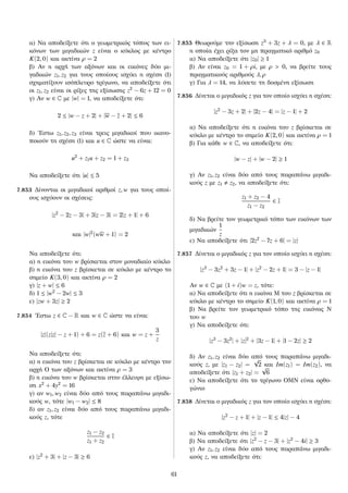 α) Να αποδείξετε ότι ο γεωμετρικός τόπος των ει-
κόνων των μιγαδικών z είναι ο κύκλος με κέντρο
K(2, 0) και ακτίνα ρ = 2
β) Αν η αρχή των αξόνων και οι εικόνες δύο μι-
γαδικών z1, z2 για τους οποίους ισχύει η σχέση (1)
σχηματίζουν ισόπλευρο τρίγωνο, να αποδείξετε ότι
οι z1, z2 είναι οι ρίζες της εξίσωσης z2
− 6z + 12 = 0
γ) Αν w ∈ C με |w| = 1, να αποδείξετε ότι:
2 ≤ |w − z + 2| + |w − z + 2| ≤ 6
δ) ´Εστω z1, z2, z3 είναι τρεις μιγαδικοί που ικανο-
ποιούν τη σχέση (1) και u ∈ C ώστε να είναι:
u2
+ z1u + z2 = 1 + z3
Να αποδείξετε ότι |u| ≤ 5
7.853 Δίνονται οι μιγαδικοί αριθμοί z, w για τους οποί-
ους ισχύουν οι σχέσεις:
|z2
− 2z − 3| + 3|z − 3| = 2|z + 1| + 6
και |w|2
(ww + 1) = 2
Να αποδείξετε ότι:
α) η εικόνα του w βρίσκεται στον μοναδιαίο κύκλο
β) η εικόνα του z βρίσκεται σε κύκλο με κέντρο το
σημείο K(3, 0) και ακτίνα ρ = 2
γ) |z + w| ≤ 6
δ) 1 ≤ |w2
− 2w| ≤ 3
ε) |zw + 3z| ≥ 2
7.854 ´Εστω z ∈ C − R και w ∈ C ώστε να είναι:
|z|(z|z| − z + 1) + 6 = z(z + 6) και w = z +
3
z
Να αποδείξετε ότι:
α) η εικόνα του z βρίσκεται σε κύκλο με κέντρο την
αρχή Ο των αξόνων και ακτίνα ρ = 3
β) η εικόνα του w βρίσκεται στην έλλειψη με εξίσω-
ση x2
+ 4y2
= 16
γ) αν w1, w2 είναι δύο από τους παραπάνω μιγαδι-
κούς w, τότε |w1 − w2| ≤ 8
δ) αν z1, z2 είναι δύο από τους παραπάνω μιγαδι-
κούς z, τότε
z1 − z2
z1 + z2
∈ I
ε) |z2
+ 3| + |z − 3| ≥ 6
7.855 Θεωρούμε την εξίσωση z3
+ 3z + λ = 0, με λ ∈ R
η οποία έχει ρίζα τον μη πραγματικό αριθμό z0
α) Να αποδείξετε ότι |z0| ≥ 1
β) Αν είναι z0 = 1 + ρi, με ρ > 0, να βρείτε τους
πραγματικούς αριθμούς λ, ρ
γ) Για λ = 14, να λύσετε τη δοσμένη εξίσωση
7.856 Δίνεται ο μιγαδικός z για τον οποίο ισχύει η σχέση:
|z2
− 3z + 2| + |2z − 4| = |z − 1| + 2
α) Να αποδείξετε ότι η εικόνα του z βρίσκεται σε
κύκλο με κέντρο το σημείο K(2, 0) και ακτίνα ρ = 1
β) Για κάθε w ∈ C, να αποδείξετε ότι:
|w − z| + |w − 2| ≥ 1
γ) Αν z1, z2 είναι δύο από τους παραπάνω μιγαδι-
κούς z με z1 z2, να αποδείξετε ότι:
z1 + z2 − 4
z1 − z2
∈ I
δ) Να βρείτε τον γεωμετρικό τόπο των εικόνων των
μιγαδικών
1
z
ε) Να αποδείξετε ότι |2z2
− 7z + 6| = |z|
7.857 Δίνεται ο μιγαδικός z για τον οποίο ισχύει η σχέση:
|z3
− 3z2
+ 3z − 1| + |z2
− 2z + 1| = 3 − |z − 1|
Αν w ∈ C με (1 + i)w = z, τότε:
α) Να αποδείξετε ότι η εικόνα Μ του z βρίσκεται σε
κύκλο με κέντρο το σημείο K(1, 0) και ακτίνα ρ = 1
β) Να βρείτε τον γεωμετρικό τόπο της εικόνας Ν
του w
γ) Να αποδείξετε ότι:
|z3
− 3z2
| + |z|2
+ |3z − 1| + |1 − 2z| ≥ 2
δ) Αν z1, z2 είναι δύο από τους παραπάνω μιγαδι-
κούς z, με |z1 − z2| =
√
2 και Im(z1) = Im(z2), να
αποδείξετε ότι |z1 + z2| =
√
6
ε) Να αποδείξετε ότι το τρίγωνο ΟΜΝ είναι ορθο-
γώνιο
7.858 Δίνεται ο μιγαδικός z για τον οποίο ισχύει η σχέση:
|z2
− z + 1| + |z − 1| ≤ 4|z| − 4
α) Να αποδείξετε ότι |z| = 2
β) Να αποδείξετε ότι |z2
− z − 3| + |z2
− 4i| ≥ 3
γ) Αν z1, z2 είναι δύο από τους παραπάνω μιγαδι-
κούς z, να αποδείξετε ότι:
61
 