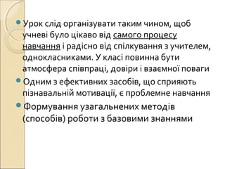 Урок слід організувати таким чином, щоб
учневі було цікаво від самого процесу
навчання і радісно від спілкування з учителем,
однокласниками. У класі повинна бути
атмосфера співпраці, довіри і взаємної поваги
Одним з ефективних засобів, що сприяють
пізнавальній мотивації, є проблемне навчання
Формування узагальнених методів
(способів) роботи з базовими знаннями
 