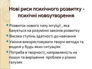 ННові риси психічного розвитку -ові риси психічного розвитку -
психічні новоутворенняпсихічні новоутворення
Розвиток нового типу інтуїції , яка
базується на розумінні законів розвитку
Висока ступінь здатності до навчання
Уміння використовувати творчі методи та
моделі у будь-яких ситуаціях
Потреба в творчості, направленість на
пошук та вирішення проблем у різних
галузях
 
