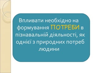 Впливати необхідно на
формування ПОТРЕБИ в
пізнавальній діяльності, як
однієї з природних потреб
людини
 