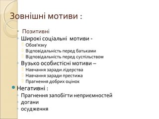 Зовнішні мотиви :
• Позитивні
◦ Широкі соціальні мотиви -
 Обов'язку
 Відповідальність перед батьками
 Відповідальність перед суспільством
◦ Вузько особистісні мотиви –
 Навчання заради лідерства
 Навчання заради престижа
 Прагнення добрих оцінок
Негативні :
◦ Прагнення запобігти неприємностей
◦ догани
◦ осудження
 