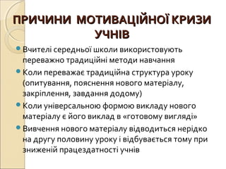 ПРИЧИНИ МОТИВАЦІЙНОЇ КРИЗИПРИЧИНИ МОТИВАЦІЙНОЇ КРИЗИ
УЧНІВУЧНІВ
Вчителі середньої школи використовують
переважно традиційні методи навчання
Коли переважає традиційна структура уроку
(опитування, пояснення нового матеріалу,
закріплення, завдання додому)
Коли універсальною формою викладу нового
матеріалу є його виклад в «готовому вигляді»
Вивчення нового матеріалу відводиться нерідко
на другу половину уроку і відбувається тому при
зниженій працездатності учнів
 