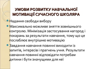 УМОВИ РОЗВИТКУ НАВЧАЛЬНОЇУМОВИ РОЗВИТКУ НАВЧАЛЬНОЇ
МОТИВАЦІЇ СУЧАСНОГО ШКОЛЯРАМОТИВАЦІЇ СУЧАСНОГО ШКОЛЯРА
Надання свободи вибору
Максимально можливе зняття зовнішнього
контролю. Мінімізація застосування нагород і
покарань за результати навчання, тому що це
послаблює внутрішню мотивацію
Завдання навчання повинні виходити із
запитів, інтересів і прагнень учня. Результати
навчання повинні відповідати потребам
дитини і бути значущими для неї
 