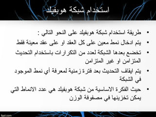 ‫هوبفيلد‬ ‫شبكة‬ ‫استخدام‬
•: ‫التالي‬ ‫النحو‬ ‫على‬ ‫هوبفيلد‬ ‫شبكة‬ ‫استخدام‬ ‫طريقة‬
•‫فقط‬ ‫معينة‬ ‫عقد‬ ‫على‬ ‫او‬ ‫العقد‬ ‫كل‬ ‫على‬ ‫معين‬ ‫نمط‬ ‫ادخال‬ ‫يتم‬
•‫التحديث‬ ‫باستخدام‬ ‫التكرارات‬ ‫من‬ ‫لعدد‬ ‫الشبكة‬ ‫بعدها‬ ‫تخضع‬
‫المتزامن‬ ‫غير‬ ‫او‬ ‫المتزامن‬
•‫الموجود‬ ‫نمط‬ ‫أي‬ ‫لمعرفة‬ ‫زمنية‬ ‫فترة‬ ‫بعد‬ ‫التحديث‬ ‫ايقاف‬ ‫يتم‬
‫الشبكة‬ ‫في‬
•‫التي‬ ‫النماط‬ ‫عدد‬ ‫هي‬ ‫هوبفيلد‬ ‫شبكة‬ ‫من‬ ‫الساسية‬ ‫الفكرة‬ ‫حيث‬
‫الوزن‬ ‫مصفوفة‬ ‫في‬ ‫تخزينها‬ ‫يمكن‬
 