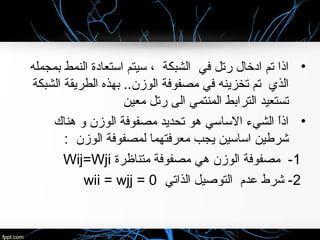 •‫بمجمله‬ ‫النمط‬ ‫استعادة‬ ‫سيتم‬ ، ‫الشبكة‬ ‫في‬ ‫رتل‬ ‫ادخال‬ ‫تم‬ ‫اذا‬
‫الشبكة‬ ‫الطريقة‬ ‫بهذه‬ ..‫الوزن‬ ‫مصفوفة‬ ‫في‬ ‫تخزينه‬ ‫تم‬ ‫الذي‬
‫معين‬ ‫رتل‬ ‫الى‬ ‫المنتمي‬ ‫الترابط‬ ‫تستعيد‬
•‫هناك‬ ‫و‬ ‫الوزن‬ ‫مصفوفة‬ ‫تحديد‬ ‫هو‬ ‫الساسي‬ ‫الشيء‬ ‫ا‬ً ‫اذ‬
: ‫الوزن‬ ‫لمصفوفة‬ ‫معرفتهما‬ ‫يجب‬ ‫اساسين‬ ‫شرطين‬
1‫متناظرة‬ ‫مصفوفة‬ ‫هي‬ ‫الوزن‬ ‫مصفوفة‬ -Wij=Wji
2‫الذاتي‬ ‫التوصيل‬ ‫عدم‬ ‫شرط‬ -wii = wjj = 0
 