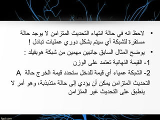 A
•‫حالة‬ ‫يوجد‬ ‫ل‬ ‫المتزامن‬ ‫التحديث‬ ‫انتهاء‬ ‫حالة‬ ‫في‬ ‫انه‬ ‫لحظ‬
! ‫تبادل‬ ‫عمليا ت‬ ‫دوري‬ ‫بشكل‬ ‫سيتم‬ ‫أي‬ ‫للشبكة‬ ‫مستقرة‬
•: ‫هوبفيلد‬ ‫شبكة‬ ‫من‬ ‫مهمين‬ ‫جانبين‬ ‫السابق‬ ‫المثال‬ ‫يوضح‬
1‫الوزن‬ ‫على‬ ‫تعتمد‬ ‫النهائية‬ ‫القيمة‬ -
2‫حالة‬ ‫الخرج‬ ‫قيمة‬ ‫ستحدد‬ ‫للدخل‬ ‫قيمة‬ ‫أي‬ ‫عمياء‬ ‫الشبكة‬ -A
‫ل‬ ‫أمر‬ ‫وهو‬ ،‫متذبذبة‬ ‫حالة‬ ‫إلى‬ ‫يؤدي‬ ‫أن‬ ‫يمكن‬ ‫المتزامن‬ ‫التحديث‬
‫المتزامن‬ ‫غير‬ ‫التحديث‬ ‫على‬ ‫ينطبق‬
 