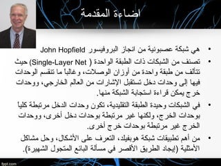 ‫المقدمة‬ ‫اضاءة‬
•‫البروفيسور‬ ‫انجاز‬ ‫من‬ ‫عصبونية‬ ‫شبكة‬ ‫هي‬John Hopfield
•‫الواحدة‬ ‫الطبقة‬ ‫ذات‬ ‫الشبكات‬ ‫من‬ ‫تصنف‬)Single-Layer Net(‫حيث‬
‫الوحدات‬ ‫تنقسم‬ ‫ما‬ ‫ا‬ً ‫وغالب‬ ،‫الوصلت‬ ‫أوزان‬ ‫من‬ ‫واحدة‬ ‫طبقة‬ ‫من‬ ‫تتألف‬
‫ووحدات‬ ،‫الخارجي‬ ‫العالم‬ ‫من‬ ‫الشارات‬ ‫تستقبل‬ ‫دخل‬ ‫وحدات‬ ‫إلى‬ ‫فيها‬
.‫منها‬ ‫الشبكة‬ ‫استجابة‬ ‫قراءة‬ ‫يمكن‬ ‫خرج‬
•‫ا‬ً ‫كلي‬ ‫مرتبطة‬ ‫الدخل‬ ‫وحدات‬ ‫تكون‬ ،‫التقليدية‬ ‫الطبقة‬ ‫وحيدة‬ ‫الشبكات‬ ‫في‬
‫ووحدات‬ ،‫أخرى‬ ‫دخل‬ ‫بوحدات‬ ‫مرتبطة‬ ‫غير‬ ‫ولكنها‬ ،‫الخرج‬ ‫بوحدات‬
.‫أخرى‬ ‫خرج‬ ‫بوحدات‬ ‫مرتبطة‬ ‫غير‬ ‫الخرج‬
•‫مشاكل‬ ‫وحل‬ ،‫الشكال‬ ‫على‬ ‫التعرف‬ ،‫هوبفيلد‬ ‫شبكة‬ ‫تطبيقات‬ ‫أهم‬ ‫من‬
.(‫الشهيرة‬ ‫المتجول‬ ‫البائع‬ ‫مسألة‬ ‫في‬ ‫القصر‬ ‫الطريق‬ ‫)إيجاد‬ ‫المثلية‬
 