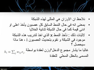 •‫الشبكة‬ ‫لهذه‬ ‫المثلى‬ ‫هي‬ ‫الوزان‬ ‫ان‬ ‫نلحظ‬
•‫او‬ ‫اعلى‬ ‫يأخذ‬ ‫عصبون‬ ‫كل‬ ‫السابق‬ ‫النمط‬ ‫حال‬ ‫في‬ ‫انه‬ ‫بمعنى‬
‫الخليا‬ ‫بثنائية‬ ‫الشبكة‬ ‫حال‬ ‫في‬ ‫كما‬ ‫قيمة‬ ‫ادنى‬
•‫النمط‬ ‫نأخذ‬ : ‫ذلك‬ ‫لبثبا ت‬x‫الشبكة‬ ‫هذه‬ ‫لتدريب‬ ‫اخذ‬ ‫الذي‬
‫العصبون‬ ‫بتحديث‬ ‫نقوم‬ ‫و‬ ‫الشبكة‬ ‫في‬ ‫موجود‬i‫ماذا‬ ‫هنا‬ ،
‫؟‬ ‫سيحصل‬
‫بواسطة‬ ‫لعقدة‬ ‫الدخل*وزن‬ ‫مجموع‬ ‫يشار‬ ‫ما‬ ‫غالبا‬
‫للعقدة‬ ‫المحلي‬ ‫بالحقل‬ ‫المسمى‬
 