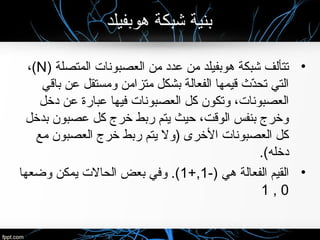 ‫هوبفيلد‬ ‫شبكة‬ ‫بنية‬
•) ‫المتصلة‬ ‫العصبونات‬ ‫من‬ ‫عدد‬ ‫من‬ ‫هوبفيلد‬ ‫شبكة‬ ‫تتألف‬N،(
‫باقي‬ ‫عن‬ ‫ومستقل‬ ‫متزامن‬ ‫بشكل‬ ‫الفعالة‬ ‫قيمها‬ ‫د ث‬ّ‫ث‬‫تح‬ ‫التي‬
‫دخل‬ ‫عن‬ ‫عبارة‬ ‫فيها‬ ‫العصبونات‬ ‫كل‬ ‫وتكون‬ ،‫العصبونات‬
‫بدخل‬ ‫عصبون‬ ‫كل‬ ‫خرج‬ ‫ربط‬ ‫يتم‬ ‫حيث‬ ،‫الوقت‬ ‫بنفس‬ ‫وخرج‬
‫مع‬ ‫العصبون‬ ‫خرج‬ ‫ربط‬ ‫يتم‬ ‫)ول‬ ‫الخرى‬ ‫العصبونات‬ ‫كل‬
.(‫دخله‬
•-) ‫هي‬ ‫الفعالة‬ ‫القيم‬1+,1‫وضعها‬ ‫يمكن‬ ‫الحالت‬ ‫بعض‬ ‫وفي‬ .(
0,1
 