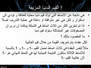 ‫المزيفة‬ ‫الدنيا‬ ‫القيم‬ !
•‫الى‬ ‫تؤدي‬ ‫لو‬ ‫للطاقة‬ ‫محلية‬ ‫دنيا‬ ‫قيم‬ ‫تولد‬ ‫التي‬ ‫النماط‬ ‫عن‬ ‫ناتجة‬ ‫هي‬
‫ال‬ً  ‫اص‬ ‫التدريب‬ ‫عملية‬ ‫في‬ ‫داخلة‬ ‫الو‬ ‫متوافقة‬ ‫غير‬ ‫هي‬ ‫لكن‬ ‫لو‬ ‫استقرار‬
•‫ان‬ ‫نرى‬ ‫ان‬ ‫يمكننا‬ ‫الشبكة‬ ‫في‬ ‫انماط‬ ‫نثال ث‬ ‫من‬ ‫اكثر‬ ‫تخزين‬ ‫تم‬ ‫اذا‬
‫دنيا‬ ‫قيم‬ ‫ستولد‬ ‫المتمانثلة‬ ‫غير‬ ‫المصفوفات‬
•‫؟‬ ‫بذلك‬ ‫المقصود‬ ‫ما‬
‫الغالبية‬ ‫قيم‬ ‫خالل‬ ‫من‬ ‫القيمة‬ ‫تعريف‬ ‫يتم‬ ،‫عقدة‬ ‫لكل‬
- ‫القيم‬ ‫تحمل‬ ‫انماط‬ ‫نثال ث‬ ‫في‬ ‫العقدة‬ ‫لنفس‬ ‫ال‬ً  ‫مث‬1- ‫لو‬1‫لو‬1‫بالنسبة‬
- ‫هو‬ ‫النهائي‬ ‫النمط‬ ‫في‬ ‫لها‬ ‫النهائية‬ ‫النتيجة‬ ‫ستكون‬ ‫الثالنثة‬ ‫لالنماط‬1
- ‫القيم‬ ‫غالبية‬ ‫لن‬1
 